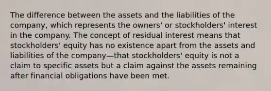 The difference between the assets and the liabilities of the company, which represents the owners' or stockholders' interest in the company. The concept of residual interest means that stockholders' equity has no existence apart from the assets and liabilities of the company—that stockholders' equity is not a claim to specific assets but a claim against the assets remaining after financial obligations have been met.