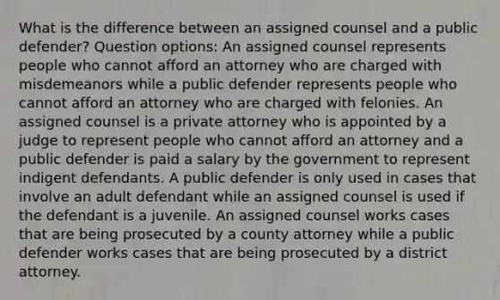 What is the difference between an assigned counsel and a public defender? Question options: An assigned counsel represents people who cannot afford an attorney who are charged with misdemeanors while a public defender represents people who cannot afford an attorney who are charged with felonies. An assigned counsel is a private attorney who is appointed by a judge to represent people who cannot afford an attorney and a public defender is paid a salary by the government to represent indigent defendants. A public defender is only used in cases that involve an adult defendant while an assigned counsel is used if the defendant is a juvenile. An assigned counsel works cases that are being prosecuted by a county attorney while a public defender works cases that are being prosecuted by a district attorney.