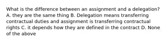 What is the difference between an assignment and a delegation? A. they are the same thing B. Delegation means transferring contractual duties and assignment is transferring contractual rights C. it depends how they are defined in the contract D. None of the above