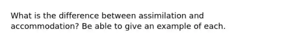 What is the difference between assimilation and accommodation? Be able to give an example of each.