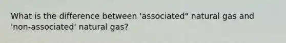 What is the difference between 'associated" natural gas and 'non-associated' natural gas?