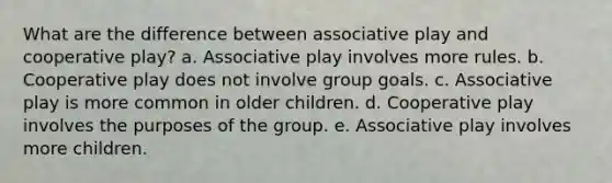 What are the difference between associative play and cooperative play? a. Associative play involves more rules. b. Cooperative play does not involve group goals. c. Associative play is more common in older children. d. Cooperative play involves the purposes of the group. e. Associative play involves more children.