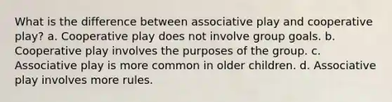 What is the difference between associative play and cooperative play? a. Cooperative play does not involve group goals. b. Cooperative play involves the purposes of the group. c. Associative play is more common in older children. d. Associative play involves more rules.