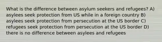 What is the difference between asylum seekers and refugees? A) asylees seek protection from US while in a foreign country B) asylees seek protection from persecution at the US border C) refugees seek protection from persecution at the US border D) there is no difference between asylees and refugees