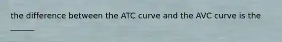 the difference between the ATC curve and the AVC curve is the ______