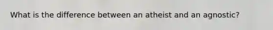 What is the difference between an atheist and an agnostic?