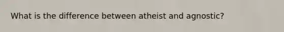 What is the difference between atheist and agnostic?