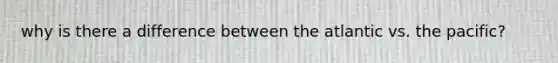 why is there a difference between the atlantic vs. the pacific?