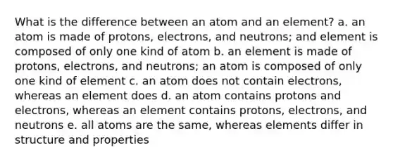 What is the difference between an atom and an element? a. an atom is made of protons, electrons, and neutrons; and element is composed of only one kind of atom b. an element is made of protons, electrons, and neutrons; an atom is composed of only one kind of element c. an atom does not contain electrons, whereas an element does d. an atom contains protons and electrons, whereas an element contains protons, electrons, and neutrons e. all atoms are the same, whereas elements differ in structure and properties