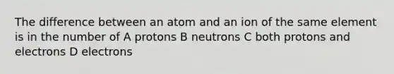 The difference between an atom and an ion of the same element is in the number of A protons B neutrons C both protons and electrons D electrons