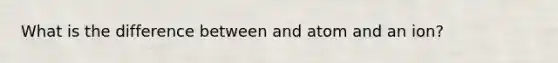 What is the difference between and atom and an ion?