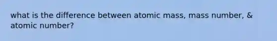 what is the difference between atomic mass, mass number, & atomic number?