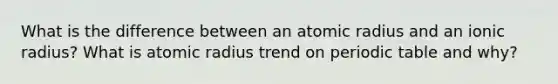 What is the difference between an atomic radius and an ionic radius? What is atomic radius trend on periodic table and why?