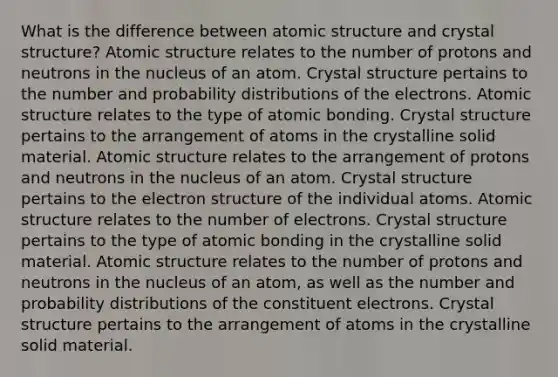 What is the difference between atomic structure and crystal structure? Atomic structure relates to the number of protons and neutrons in the nucleus of an atom. Crystal structure pertains to the number and probability distributions of the electrons. Atomic structure relates to the type of atomic bonding. Crystal structure pertains to the arrangement of atoms in the crystalline solid material. Atomic structure relates to the arrangement of protons and neutrons in the nucleus of an atom. Crystal structure pertains to the electron structure of the individual atoms. Atomic structure relates to the number of electrons. Crystal structure pertains to the type of atomic bonding in the crystalline solid material. Atomic structure relates to the number of protons and neutrons in the nucleus of an atom, as well as the number and probability distributions of the constituent electrons. Crystal structure pertains to the arrangement of atoms in the crystalline solid material.