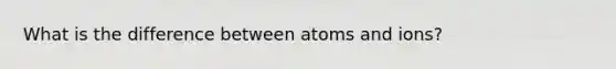 What is the difference between atoms and ions?