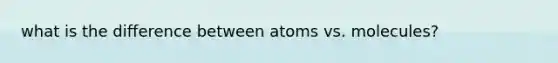 what is the difference between atoms vs. molecules?