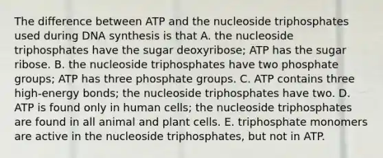 The difference between ATP and the nucleoside triphosphates used during DNA synthesis is that A. the nucleoside triphosphates have the sugar deoxyribose; ATP has the sugar ribose. B. the nucleoside triphosphates have two phosphate groups; ATP has three phosphate groups. C. ATP contains three high-energy bonds; the nucleoside triphosphates have two. D. ATP is found only in human cells; the nucleoside triphosphates are found in all animal and plant cells. E. triphosphate monomers are active in the nucleoside triphosphates, but not in ATP.