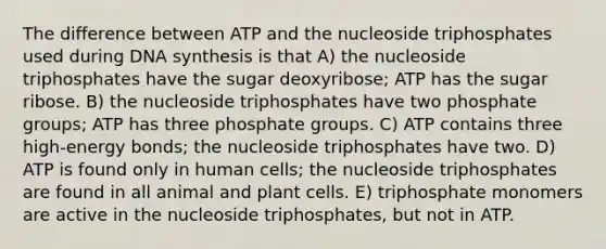 The difference between ATP and the nucleoside triphosphates used during DNA synthesis is that A) the nucleoside triphosphates have the sugar deoxyribose; ATP has the sugar ribose. B) the nucleoside triphosphates have two phosphate groups; ATP has three phosphate groups. C) ATP contains three high-energy bonds; the nucleoside triphosphates have two. D) ATP is found only in human cells; the nucleoside triphosphates are found in all animal and plant cells. E) triphosphate monomers are active in the nucleoside triphosphates, but not in ATP.