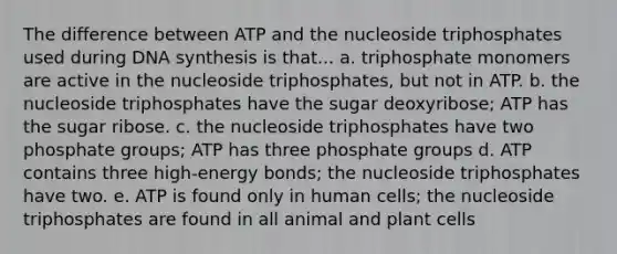 The difference between ATP and the nucleoside triphosphates used during DNA synthesis is that... a. triphosphate monomers are active in the nucleoside triphosphates, but not in ATP. b. the nucleoside triphosphates have the sugar deoxyribose; ATP has the sugar ribose. c. the nucleoside triphosphates have two phosphate groups; ATP has three phosphate groups d. ATP contains three high-energy bonds; the nucleoside triphosphates have two. e. ATP is found only in human cells; the nucleoside triphosphates are found in all animal and plant cells