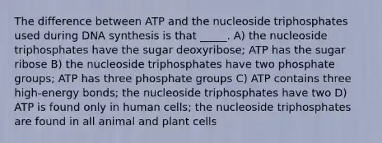 The difference between ATP and the nucleoside triphosphates used during DNA synthesis is that _____. A) the nucleoside triphosphates have the sugar deoxyribose; ATP has the sugar ribose B) the nucleoside triphosphates have two phosphate groups; ATP has three phosphate groups C) ATP contains three high-energy bonds; the nucleoside triphosphates have two D) ATP is found only in human cells; the nucleoside triphosphates are found in all animal and plant cells