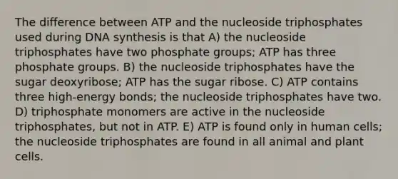 The difference between ATP and the nucleoside triphosphates used during DNA synthesis is that A) the nucleoside triphosphates have two phosphate groups; ATP has three phosphate groups. B) the nucleoside triphosphates have the sugar deoxyribose; ATP has the sugar ribose. C) ATP contains three high-energy bonds; the nucleoside triphosphates have two. D) triphosphate monomers are active in the nucleoside triphosphates, but not in ATP. E) ATP is found only in human cells; the nucleoside triphosphates are found in all animal and plant cells.