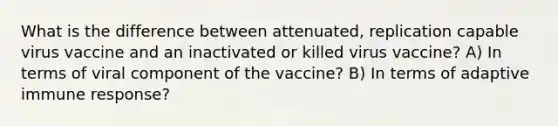 What is the difference between attenuated, replication capable virus vaccine and an inactivated or killed virus vaccine? A) In terms of viral component of the vaccine? B) In terms of adaptive immune response?