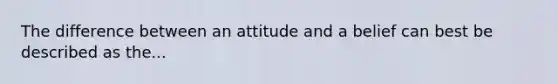 The difference between an attitude and a belief can best be described as the...