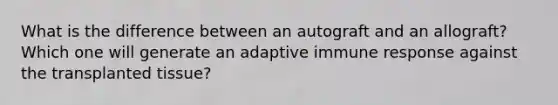 What is the difference between an autograft and an allograft? Which one will generate an adaptive immune response against the transplanted tissue?