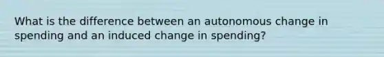 What is the difference between an autonomous change in spending and an induced change in spending?