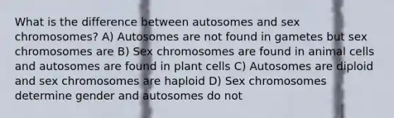 What is the difference between autosomes and sex chromosomes? A) Autosomes are not found in gametes but sex chromosomes are B) Sex chromosomes are found in animal cells and autosomes are found in plant cells C) Autosomes are diploid and sex chromosomes are haploid D) Sex chromosomes determine gender and autosomes do not