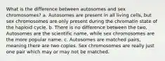 What is the difference between autosomes and sex chromosomes? a. Autosomes are present in all living cells, but sex chromosomes are only present during the chromatin state of the haploid cycle. b. There is no difference between the two. Autosomes are the scientific name, while sex chromosomes are the more popular name. c. Autosomes are matched pairs, meaning there are two copies. Sex chromosomes are really just one pair which may or may not be matched.