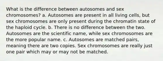 What is the difference between autosomes and sex chromosomes? a. Autosomes are present in all living cells, but sex chromosomes are only present during the chromatin state of the haploid cycle. b. There is no difference between the two. Autosomes are the scientific name, while sex chromosomes are the more popular name. c. Autosomes are matched pairs, meaning there are two copies. Sex chromosomes are really just one pair which may or may not be matched.