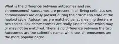 What is the difference between autosomes and sex chromosomes? Autosomes are present in all living cells, but sex chromosomes are only present during the chromatin state of the haploid cycle. Autosomes are matched pairs, meaning there are two copies. Sex chromosomes are really just one pair which may or may not be matched. There is no difference between the two. Autosomes are the scientific name, while sex chromosomes are the more popular name.