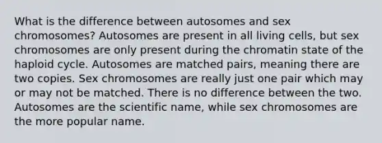 What is the difference between autosomes and sex chromosomes? Autosomes are present in all living cells, but sex chromosomes are only present during the chromatin state of the haploid cycle. Autosomes are matched pairs, meaning there are two copies. Sex chromosomes are really just one pair which may or may not be matched. There is no difference between the two. Autosomes are the scientific name, while sex chromosomes are the more popular name.