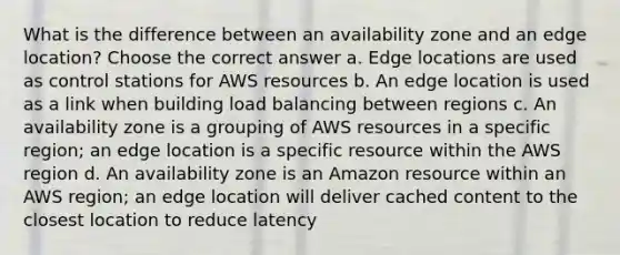 What is the difference between an availability zone and an edge location? Choose the correct answer a. Edge locations are used as control stations for AWS resources b. An edge location is used as a link when building load balancing between regions c. An availability zone is a grouping of AWS resources in a specific region; an edge location is a specific resource within the AWS region d. An availability zone is an Amazon resource within an AWS region; an edge location will deliver cached content to the closest location to reduce latency