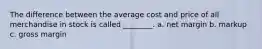 The difference between the average cost and price of all merchandise in stock is called ________. a. net margin b. markup c. gross margin