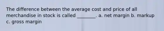 The difference between the average cost and price of all merchandise in stock is called ________. a. net margin b. markup c. gross margin