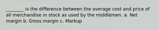 ________ is the difference between the average cost and price of all merchandise in stock as used by the middlemen. a. Net margin b. Gross margin c. Markup