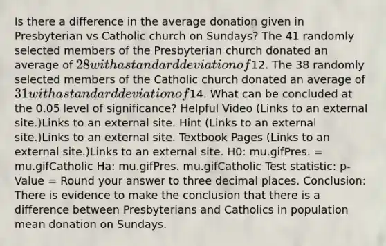 Is there a difference in the average donation given in Presbyterian vs Catholic church on Sundays? The 41 randomly selected members of the Presbyterian church donated an average of 28 with a standard deviation of12. The 38 randomly selected members of the Catholic church donated an average of 31 with a standard deviation of14. What can be concluded at the 0.05 level of significance? Helpful Video (Links to an external site.)Links to an external site. Hint (Links to an external site.)Links to an external site. Textbook Pages (Links to an external site.)Links to an external site. H0: mu.gifPres. = mu.gifCatholic Ha: mu.gifPres. mu.gifCatholic Test statistic: p-Value = Round your answer to three decimal places. Conclusion: There is evidence to make the conclusion that there is a difference between Presbyterians and Catholics in population mean donation on Sundays.