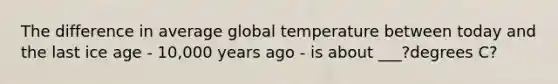 The difference in average global temperature between today and the last ice age - 10,000 years ago - is about ___?degrees C?