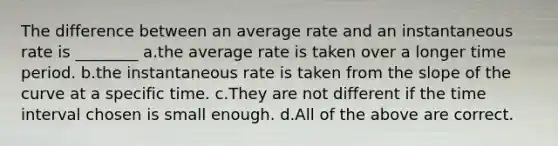 The difference between an average rate and an instantaneous rate is ________ a.the average rate is taken over a longer time period. b.the instantaneous rate is taken from the slope of the curve at a specific time. c.They are not different if the time interval chosen is small enough. d.All of the above are correct.