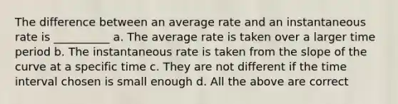 The difference between an average rate and an instantaneous rate is __________ a. The average rate is taken over a larger time period b. The instantaneous rate is taken from the slope of the curve at a specific time c. They are not different if the time interval chosen is small enough d. All the above are correct