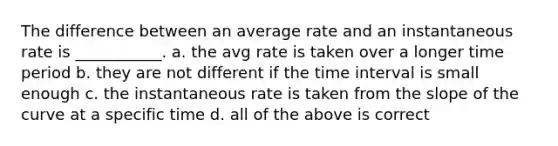 The difference between an average rate and an instantaneous rate is ___________. a. the avg rate is taken over a longer time period b. they are not different if the time interval is small enough c. the instantaneous rate is taken from the slope of the curve at a specific time d. all of the above is correct