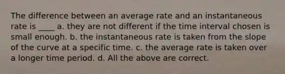 The difference between an average rate and an instantaneous rate is ____ a. they are not different if the <a href='https://www.questionai.com/knowledge/kistlM8mUs-time-interval' class='anchor-knowledge'>time interval</a> chosen is small enough. b. the instantaneous rate is taken from the slope of the curve at a specific time. c. the average rate is taken over a longer time period. d. All the above are correct.