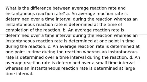 What is the difference between average reaction rate and instantaneous reaction rate? a. An average reaction rate is determined over a time interval during the reaction whereas an instantaneous reaction rate is determined at the time of completion of the reaction. b. An average reaction rate is determined over a time interval during the reaction whereas an instantaneous reaction rate is determined at one point in time during the reaction. c. An average reaction rate is determined at one point in time during the reaction whereas an instantaneous rate is determined over a time interval during the reaction. d. An average reaction rate is determined over a small time interval whereas an instantaneous reaction rate is determined at large time interval.