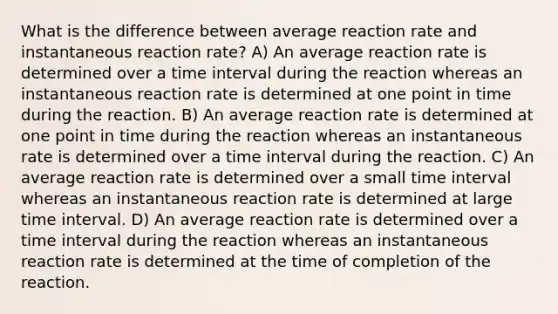 What is the difference between average reaction rate and instantaneous reaction rate? A) An average reaction rate is determined over a time interval during the reaction whereas an instantaneous reaction rate is determined at one point in time during the reaction. B) An average reaction rate is determined at one point in time during the reaction whereas an instantaneous rate is determined over a time interval during the reaction. C) An average reaction rate is determined over a small time interval whereas an instantaneous reaction rate is determined at large time interval. D) An average reaction rate is determined over a time interval during the reaction whereas an instantaneous reaction rate is determined at the time of completion of the reaction.