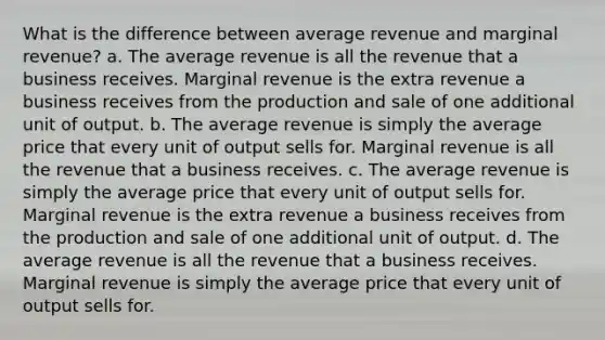 What is the difference between average revenue and marginal revenue? a. The average revenue is all the revenue that a business receives. Marginal revenue is the extra revenue a business receives from the production and sale of one additional unit of output. b. The average revenue is simply the average price that every unit of output sells for. Marginal revenue is all the revenue that a business receives. c. The average revenue is simply the average price that every unit of output sells for. Marginal revenue is the extra revenue a business receives from the production and sale of one additional unit of output. d. The average revenue is all the revenue that a business receives. Marginal revenue is simply the average price that every unit of output sells for.