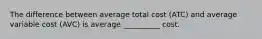 The difference between average total cost (ATC) and average variable cost (AVC) is average __________ cost.