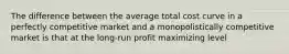 The difference between the average total cost curve in a perfectly competitive market and a monopolistically competitive market is that at the long-run profit maximizing level