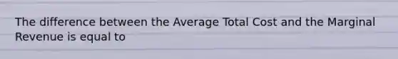 The difference between the Average Total Cost and the Marginal Revenue is equal to